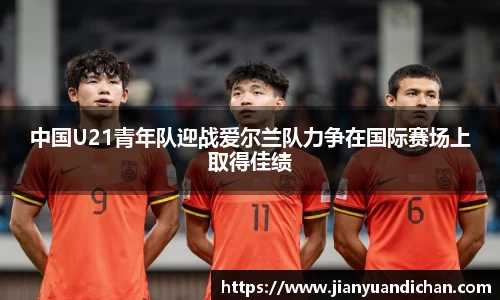 中国U21青年队迎战爱尔兰队力争在国际赛场上取得佳绩